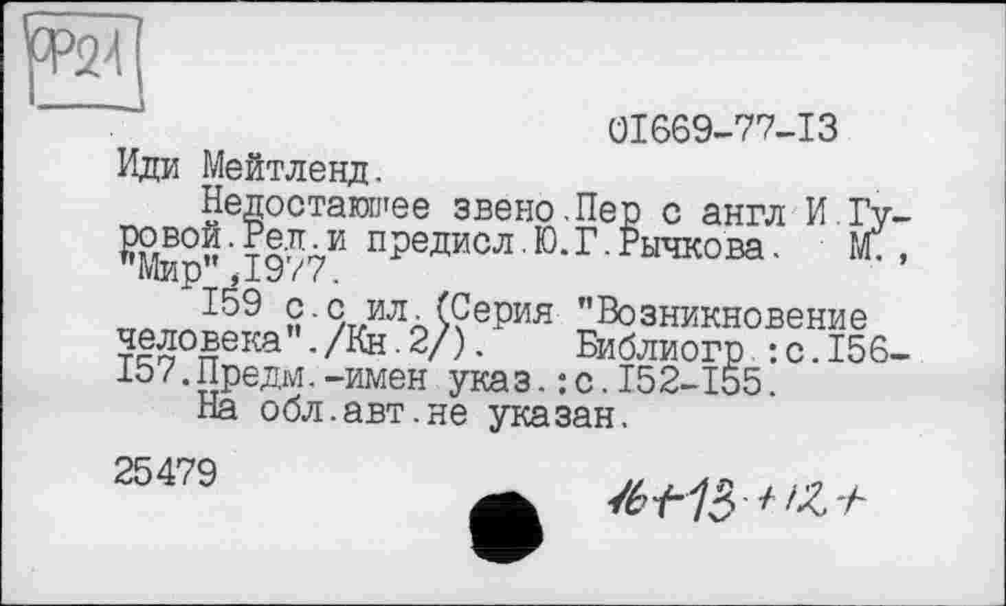 ﻿
01669-77-13
Иди Мейтленд.
Недостающее звено.Пер с англ И Гу-йВ0Й •	предисл. Ю. Г. Рычкова. Ж ,
Мир",1977.
„0ТГЛ159 п'%илл>?ерия "Возникновение человека ./Кн.2/). Библиогр :с.156-107.Предм.-имен указ.: с.152-155.
На обл.авт.не указан.
25479
/ fZ'h